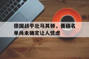 德国战平北马其顿，晋级名单尚未确定让人忧虑-平博体育