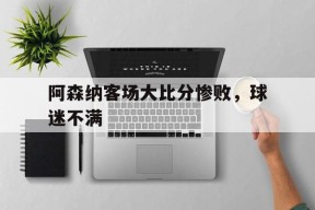 阿森纳客场大比分惨败，球迷不满-平博体育