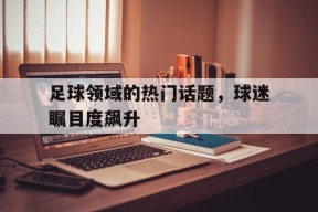 足球领域的热门话题，球迷瞩目度飙升-平博APP