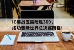 IG鏖战五局险胜369，成功晋级世界总决赛四强！-平博下载平博体育