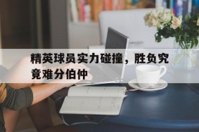 精英球员实力碰撞，胜负究竟难分伯仲-平博APP