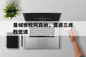 曼城惨败阿森纳，遭遇三连败低迷-平博下载平博体育