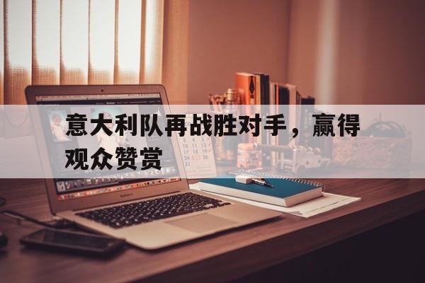 意大利队再战胜对手，赢得观众赞赏