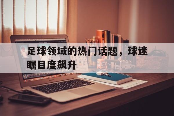 足球领域的热门话题，球迷瞩目度飙升