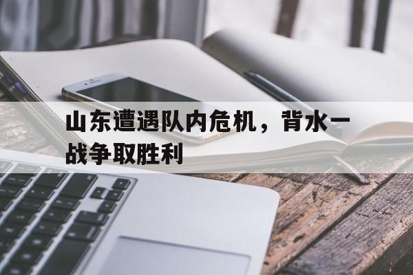 山东遭遇队内危机，背水一战争取胜利